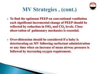  To find the optimum PEEP on conventional ventilation
each significant incremental change of PEEP should be
reflected by reduction in FiO2 and CO2 levels. Close
observation of pulmonary mechanics is essential.
 Over-distension should be considered if a baby is
deteriorating on MV following surfactant administration
or any time when an increase of mean airway pressure is
followed by increasing oxygen requirement.
 