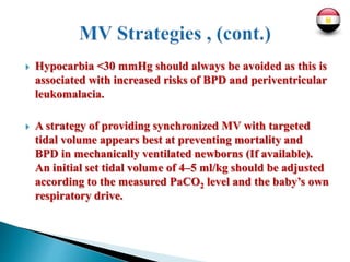  Hypocarbia <30 mmHg should always be avoided as this is
associated with increased risks of BPD and periventricular
leukomalacia.
 A strategy of providing synchronized MV with targeted
tidal volume appears best at preventing mortality and
BPD in mechanically ventilated newborns (If available).
An initial set tidal volume of 4–5 ml/kg should be adjusted
according to the measured PaCO2 level and the baby’s own
respiratory drive.
 