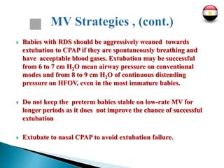  Babies with RDS should be aggressively weaned towards
extubation to CPAP if they are spontaneously breathing and
have acceptable blood gases. Extubation may be successful
from 6 to 7 cm H2O mean airway pressure on conventional
modes and from 8 to 9 cm H2O of continuous distending
pressure on HFOV, even in the most immature babies.
 Do not keep the preterm babies stable on low-rate MV for
longer periods as it does not improve the chance of successful
extubation
 Extubate to nasal CPAP to avoid extubation failure.
 