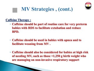 Caffeine Therapy :
◦ Caffeine should be part of routine care for very preterm
babies with RDS to facilitate extubation and reduce
BPD.
◦ Caffeine should be used in babies with apnea and to
facilitate weaning from MV .
◦ Caffeine should also be considered for babies at high risk
of needing MV, such as those <1,250 g birth weight who
are managing on non-invasive respiratory support
 