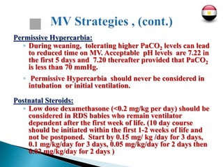 Permissive Hypercarbia:
◦ During weaning, tolerating higher PaCO2 levels can lead
to reduced time on MV. Acceptable pH levels are 7.22 in
the first 5 days and 7.20 thereafter provided that PaCO2
is less than 70 mmHg.
◦ Permissive Hypercarbia should never be considered in
intubation or initial ventilation.
Postnatal Steroids:
◦ Low dose dexamethasone (<0.2 mg/kg per day) should be
considered in RDS babies who remain ventilator
dependent after the first week of life. (10 day course
should be initiated within the first 1-2 weeks of life and
not be postponed. Start by 0.15 mg/ kg /day for 3 days,
0.1 mg/kg/day for 3 days, 0.05 mg/kg/day for 2 days then
0.02 mg/kg/day for 2 days )
 