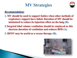 Recommendations
1. MV should be used to support babies when other methods of
respiratory support have failed. Duration of MV should be
minimized to reduce its injurious effect on the lung (B).
2.Targeted tidal volume ventilation should be employed as this
shortens duration of ventilation and reduces BPD (A).
3. HFOV may be useful as a rescue therapy (B).
 