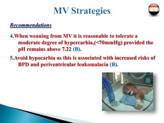 Recommendations
4.When weaning from MV it is reasonable to tolerate a
moderate degree of hypercarbia,(<70mmHg) provided the
pH remains above 7.22 (B).
5.Avoid hypocarbia as this is associated with increased risks of
BPD and periventricular leukomalacia (B).
 
