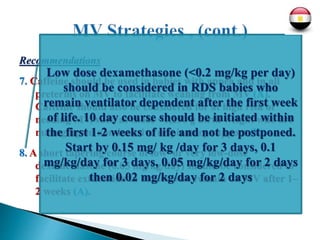 Recommendations
7. Caffeine should be used in babies with apnea and in all
preterms on MV to facilitate weaning from MV (A).
Caffeine should also be considered for at high risk of
needing MV, such as those <1,250 g birth weight who are
managing on non-invasive respiratory support (B).
8. A short tapering course of low- or very low-dose
dexamethasone (0.05 mg/kg/day) should be considered to
facilitate extubation in babies who remain on MV after 1–
2 weeks (A).
Low dose dexamethasone (<0.2 mg/kg per day)
should be considered in RDS babies who
remain ventilator dependent after the first week
of life. 10 day course should be initiated within
the first 1-2 weeks of life and not be postponed.
Start by 0.15 mg/ kg /day for 3 days, 0.1
mg/kg/day for 3 days, 0.05 mg/kg/day for 2 days
then 0.02 mg/kg/day for 2 days
 