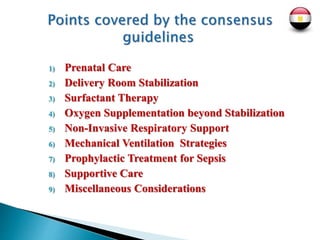 1) Prenatal Care
2) Delivery Room Stabilization
3) Surfactant Therapy
4) Oxygen Supplementation beyond Stabilization
5) Non-Invasive Respiratory Support
6) Mechanical Ventilation Strategies
7) Prophylactic Treatment for Sepsis
8) Supportive Care
9) Miscellaneous Considerations
 