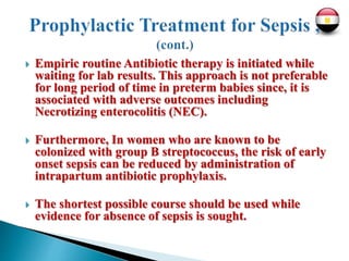  Empiric routine Antibiotic therapy is initiated while
waiting for lab results. This approach is not preferable
for long period of time in preterm babies since, it is
associated with adverse outcomes including
Necrotizing enterocolitis (NEC).
 Furthermore, In women who are known to be
colonized with group B streptococcus, the risk of early
onset sepsis can be reduced by administration of
intrapartum antibiotic prophylaxis.
 The shortest possible course should be used while
evidence for absence of sepsis is sought.
 