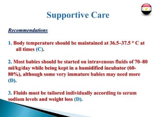 Recommendations
1. Body temperature should be maintained at 36.5–37.5 ° C at
all times (C).
2. Most babies should be started on intravenous fluids of 70–80
ml/kg/day while being kept in a humidified incubator (60-
80%), although some very immature babies may need more
(D).
3. Fluids must be tailored individually according to serum
sodium levels and weight loss (D).
 