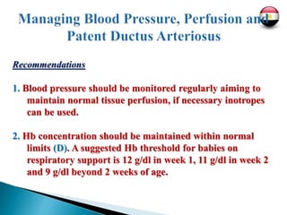 Recommendations
1. Blood pressure should be monitored regularly aiming to
maintain normal tissue perfusion, if necessary inotropes
can be used.
2. Hb concentration should be maintained within normal
limits (D). A suggested Hb threshold for babies on
respiratory support is 12 g/dl in week 1, 11 g/dl in week 2
and 9 g/dl beyond 2 weeks of age.
 