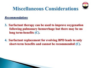 Recommendations
3. Surfactant therapy can be used to improve oxygenation
following pulmonary hemorrhage but there may be no
long term-benefits (C).
4. Surfactant replacement for evolving BPD leads to only
short-term benefits and cannot be recommended (C).
 