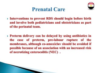  Interventions to prevent RDS should begin before birth
and involve both pediatricians and obstetricians as part
of the perinatal team.
 Preterm delivery can be delayed by using antibiotics in
the case of preterm, pre-labour rupture of the
membranes, although co-amoxiclav should be avoided if
possible because of an association with an increased risk
of necrotizing enterocolitis (NEC) .
 