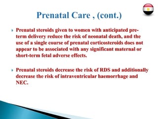  Prenatal steroids given to women with anticipated pre-
term delivery reduce the risk of neonatal death, and the
use of a single course of prenatal corticosteroids does not
appear to be associated with any significant maternal or
short-term fetal adverse effects.
 Prenatal steroids decrease the risk of RDS and additionally
decrease the risk of intraventricular haemorrhage and
NEC.
 