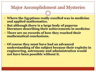 Major Accomplishment and MysteriesWhere the Egyptians really excelled was in medicine and applied mathematics. But although there is a large body of papyrus literature describing their achievements in medicineThere are no records of how they reached their mathematical conclusions. Of course they must have had an advanced understanding of the subject because their exploits in engineering, astronomy and administration would not have been possible without it. 