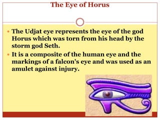 The Eye of HorusThe Udjat eye represents the eye of the god Horus which was torn from his head by the storm god Seth. It is a composite of the human eye and the markings of a falcon's eye and was used as an amulet against injury. 