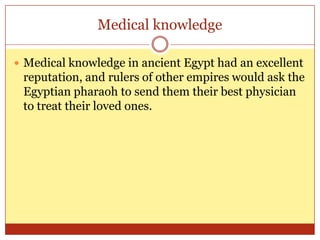Medical knowledgeMedical knowledge in ancient Egypt had an excellent reputation, and rulers of other empires would ask the Egyptian pharaoh to send them their best physician to treat their loved ones.