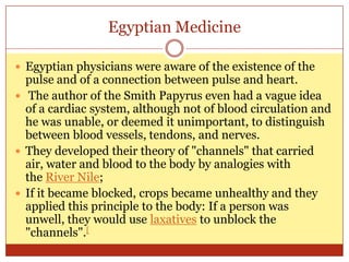 Egyptian MedicineEgyptian physicians were aware of the existence of the pulse and of a connection between pulse and heart.The author of the Smith Papyrus even had a vague idea of a cardiac system, although not of blood circulation and he was unable, or deemed it unimportant, to distinguish between blood vessels, tendons, and nerves. They developed their theory of "channels" that carried air, water and blood to the body by analogies with the River Nile; If it became blocked, crops became unhealthy and they applied this principle to the body: If a person was unwell, they would use laxatives to unblock the "channels".[