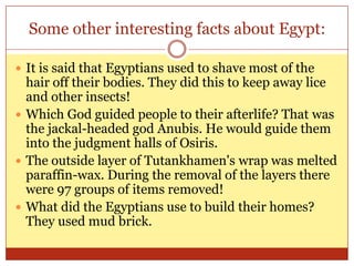 Some other interesting facts about Egypt:It is said that Egyptians used to shave most of the hair off their bodies. They did this to keep away lice and other insects!Which God guided people to their afterlife? That was the jackal-headed god Anubis. He would guide them into the judgment halls of Osiris.The outside layer of Tutankhamen's wrap was melted paraffin-wax. During the removal of the layers there were 97 groups of items removed!What did the Egyptians use to build their homes? They used mud brick.