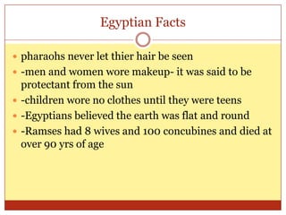 Egyptian Factspharaohs never let thier hair be seen-men and women wore makeup- it was said to be protectant from the sun-children wore no clothes until they were teens-Egyptians believed the earth was flat and round-Ramses had 8 wives and 100 concubines and died at over 90 yrs of age