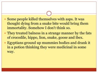 Some people killed themselves with asps. It was thought dying from a snake bite would bring them immortality. Somehow I don't think so.They treated balness in a strange manner by the fats of crocodile, hippo, lion, snake, goose and ibex.Egyptians ground up mummies bodies and drank it in a potion thinking they were medicinal in some way. 