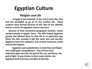 Egyptian Culture
Religion and Life
• In Egypt it was believed, at the end of one’s life, they
had the possibility to go on to live another life. Many
customs were formed because of this idea of the afterlife,
and as a result, the Egyptian culture was born.
• Because of their convenient geographic location, nature
worked greatly in Egypt’s favor. The Nile helped Egyptians
greatly and allowed them to view life in an optimistic way.
When the Nile receded it left the earth wet and clay-like.
Egyptians took this substance and created numerous useful
and fanciful objects.
• Egyptians were polytheistic; in total they worshiped
over 2,000 gods and goddesses. Two of their most
important gods were Ra, the god of the sun, and Horus, the
god of light. To pay tribute to their major deities, the
Egyptians built enormous temples of worship.
 