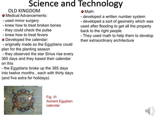 Math:
- developed a written number system
- developed a sort of geometry which was
used after flooding to get all the property
back to the right people
- They used math to help them to develop
their extraordinary architecture
Medical Advancements:
- used minor surgery
- knew how to treat broken bones
- they could check the pulse
- knew how to treat fevers
Developed the calendar:
- originally made so the Egyptians could
plan for the planting season
- they observed the star Sirius rise every
365 days and they based their calendar
on this
- the Egyptians broke up the 365 days
into twelve months , each with thirty days
(and five extra for holidays)
OLD KINGDOM
Fig. VI
Ancient Egyptian
calendar
 