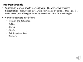 Important People
• Scribes had to know how to read and write. The writing system were
hieroglyphics. The Egyptian state was administered by scribes. These people
were able to preserve Egypt’s history, beliefs and ideas on ancient Egypt.
• Communities were made up of:
• Hunters and fishermen
• Soldiers
• Slaves
• Priests
• Artists and craftsmen
• Farmers
 