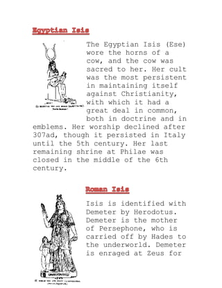 The Egyptian Isis (Ese)
wore the horns of a
cow, and the cow was
sacred to her. Her cult
was the most persistent
in maintaining itself
against Christianity,
with which it had a
great deal in common,
both in doctrine and in
emblems. Her worship declined after
307ad, though it persisted in Italy
until the 5th century. Her last
remaining shrine at Philae was
closed in the middle of the 6th
century.
Isis is identified with
Demeter by Herodotus.
Demeter is the mother
of Persephone, who is
carried off by Hades to
the underworld. Demeter
is enraged at Zeus for
 