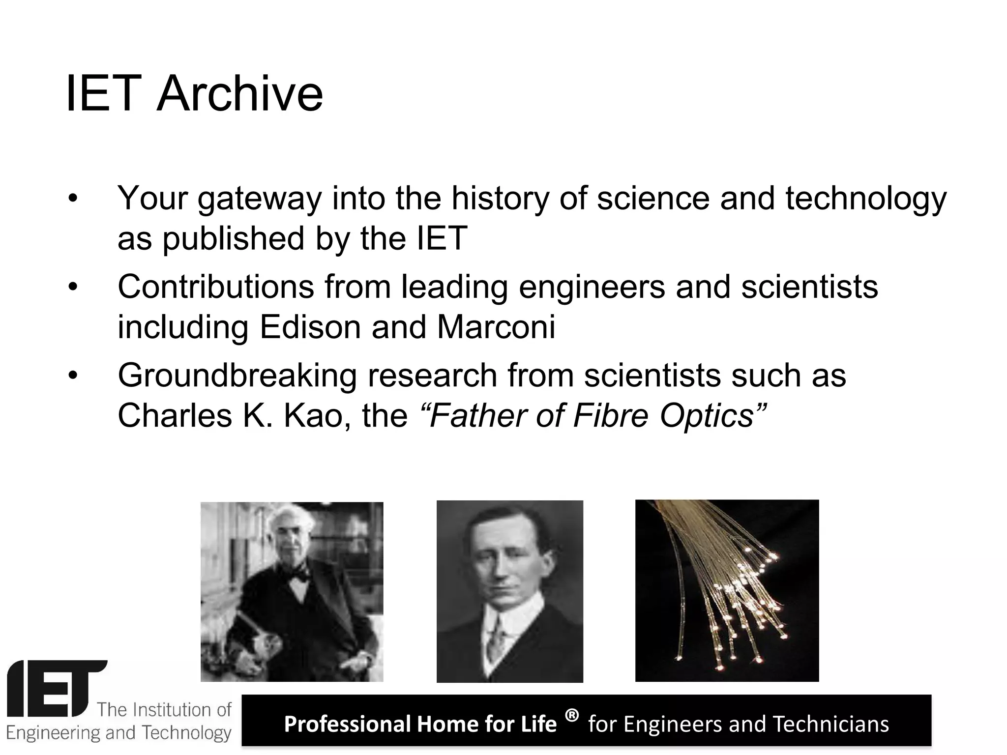 Professional Home for Life ® for Engineers and Technicians
• Your gateway into the history of science and technology
as published by the IET
• Contributions from leading engineers and scientists
including Edison and Marconi
• Groundbreaking research from scientists such as
Charles K. Kao, the “Father of Fibre Optics”
IET Archive
 
