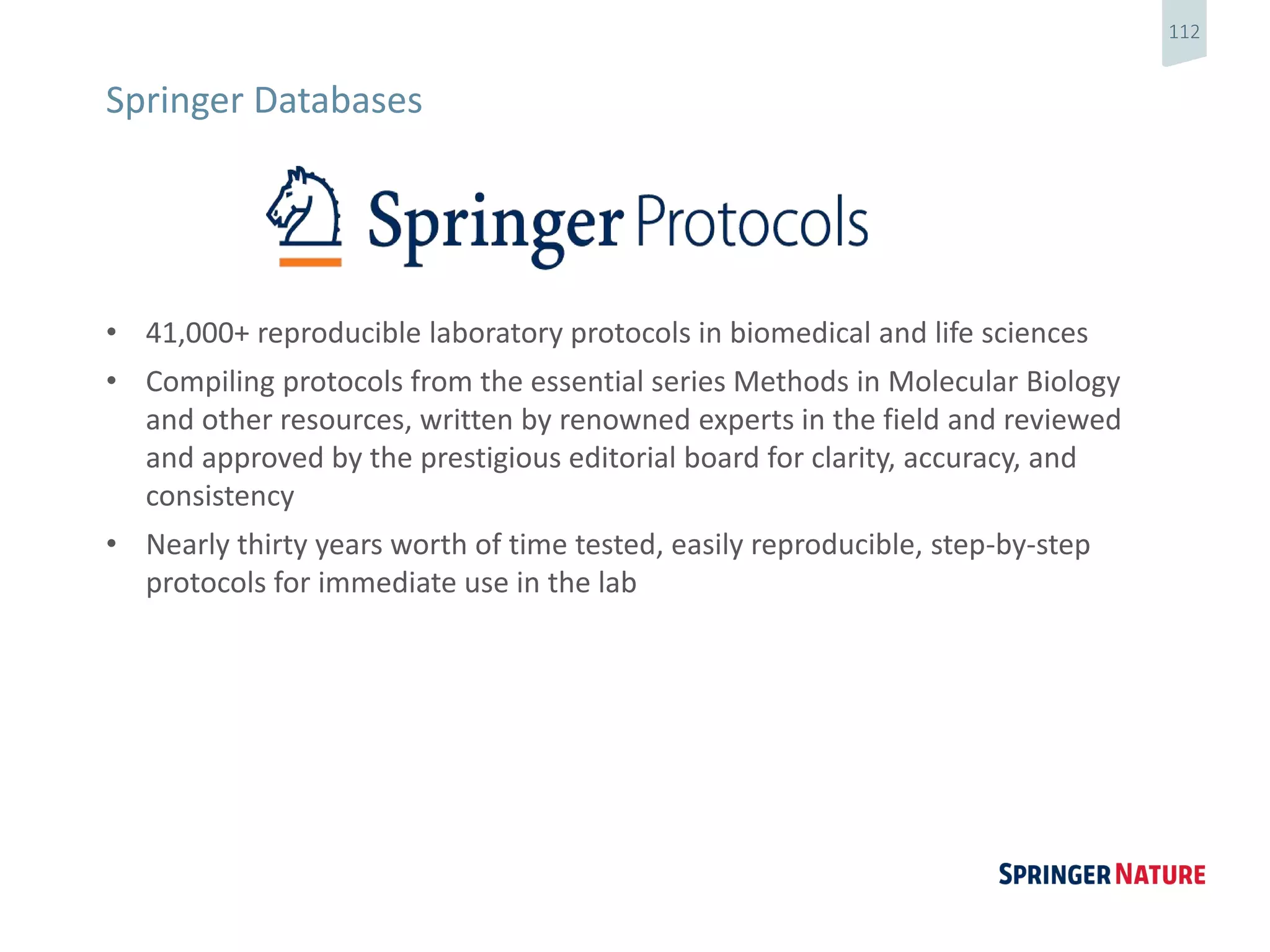 112
• 41,000+ reproducible laboratory protocols in biomedical and life sciences
• Compiling protocols from the essential series Methods in Molecular Biology
and other resources, written by renowned experts in the field and reviewed
and approved by the prestigious editorial board for clarity, accuracy, and
consistency
• Nearly thirty years worth of time tested, easily reproducible, step-by-step
protocols for immediate use in the lab
Springer Databases
 