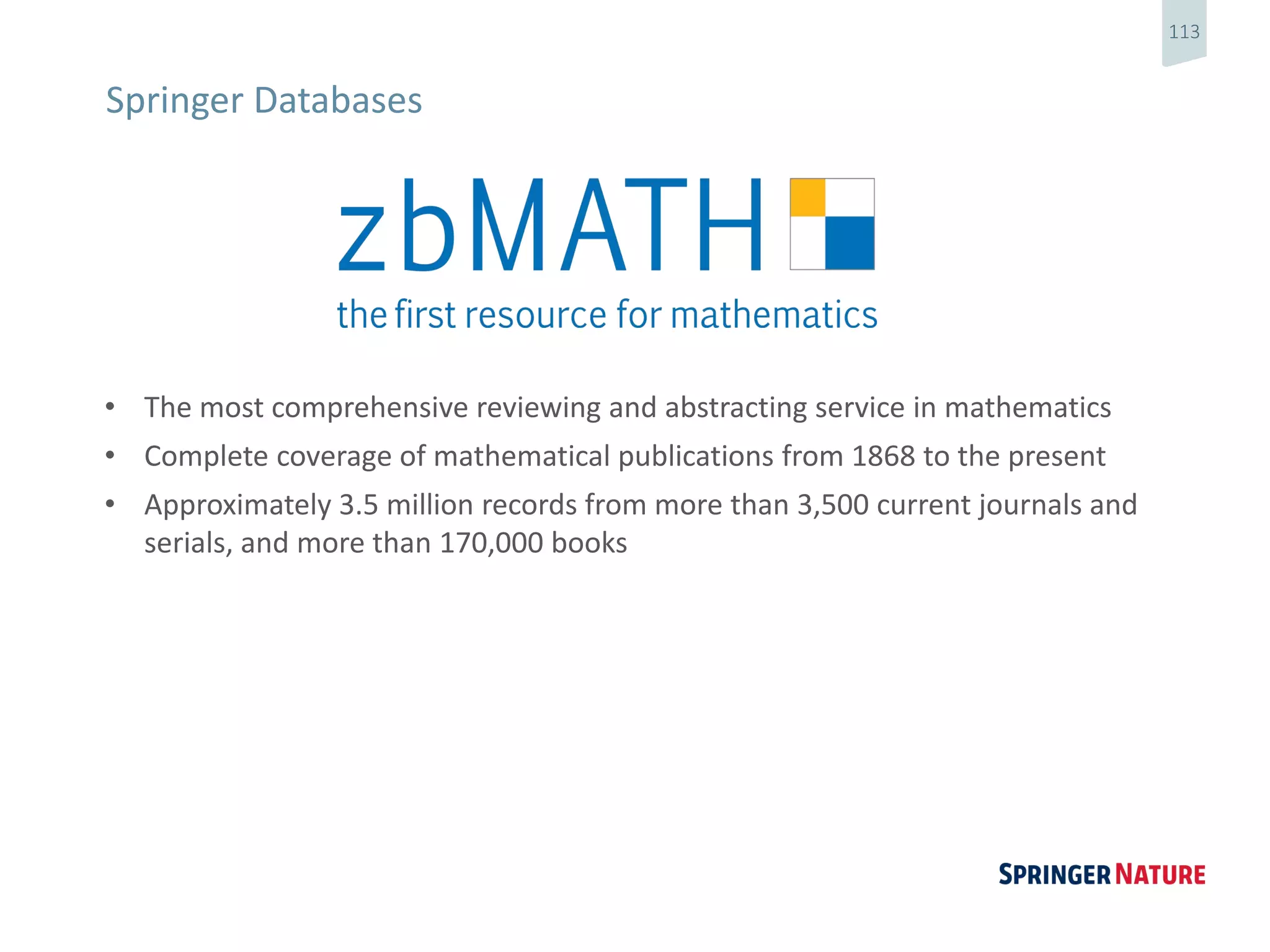 113
• The most comprehensive reviewing and abstracting service in mathematics
• Complete coverage of mathematical publications from 1868 to the present
• Approximately 3.5 million records from more than 3,500 current journals and
serials, and more than 170,000 books
Springer Databases
 