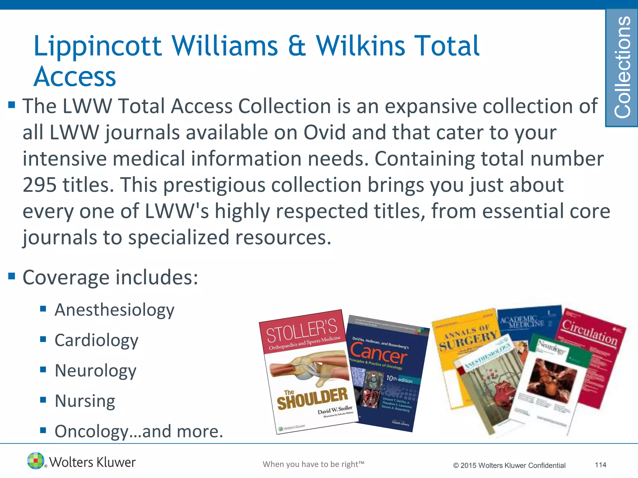 When you have to be right™When you have to be right™
Lippincott Williams & Wilkins Total
Access
 The LWW Total Access Collection is an expansive collection of
all LWW journals available on Ovid and that cater to your
intensive medical information needs. Containing total number
295 titles. This prestigious collection brings you just about
every one of LWW's highly respected titles, from essential core
journals to specialized resources.
 Coverage includes:
 Anesthesiology
 Cardiology
 Neurology
 Nursing
 Oncology…and more.
114© 2015 Wolters Kluwer Confidential
Collections
 