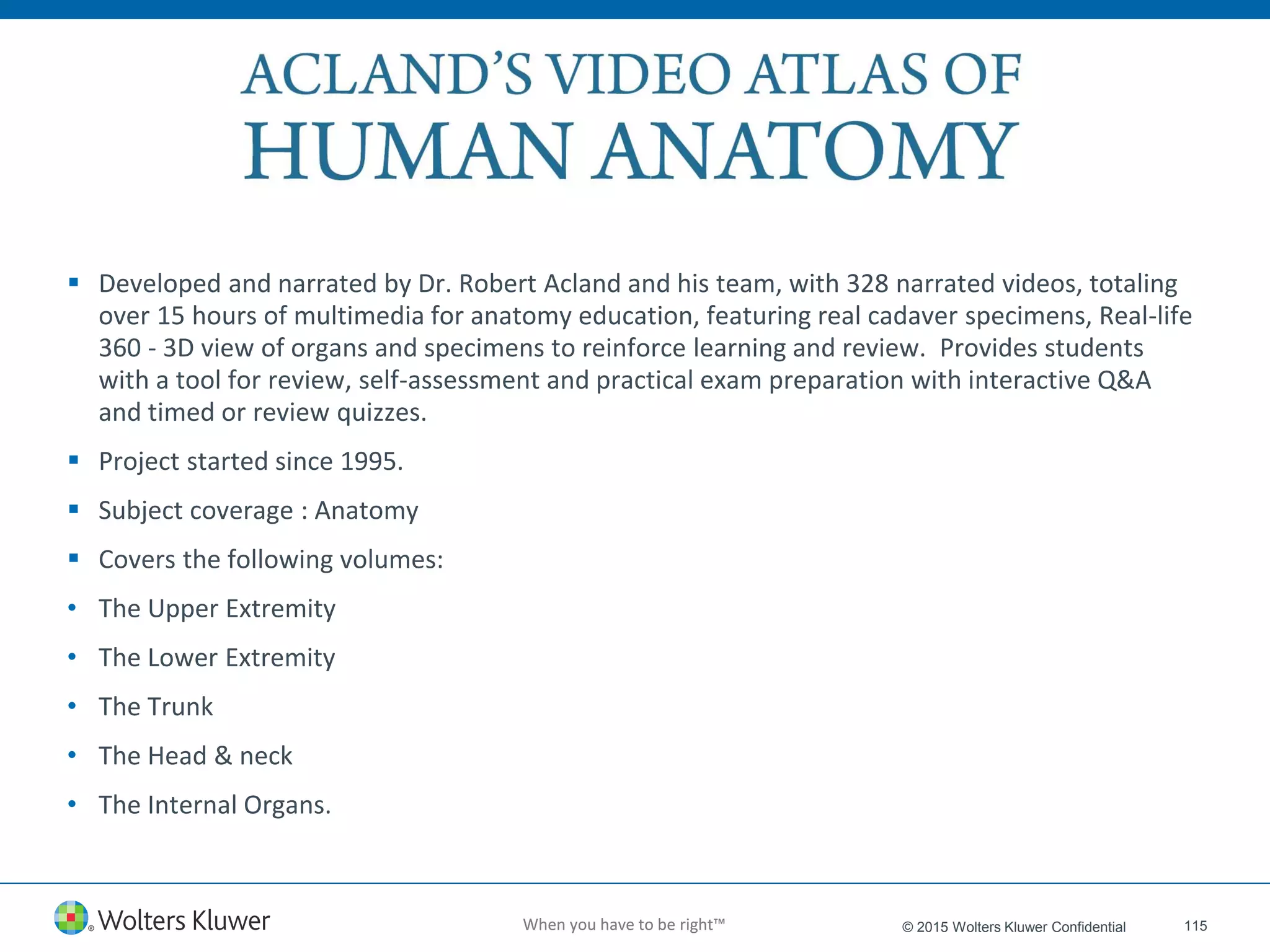 When you have to be right™When you have to be right™ 115© 2015 Wolters Kluwer Confidential
 Developed and narrated by Dr. Robert Acland and his team, with 328 narrated videos, totaling
over 15 hours of multimedia for anatomy education, featuring real cadaver specimens, Real-life
360 - 3D view of organs and specimens to reinforce learning and review. Provides students
with a tool for review, self-assessment and practical exam preparation with interactive Q&A
and timed or review quizzes.
 Project started since 1995.
 Subject coverage : Anatomy
 Covers the following volumes:
• The Upper Extremity
• The Lower Extremity
• The Trunk
• The Head & neck
• The Internal Organs.
 