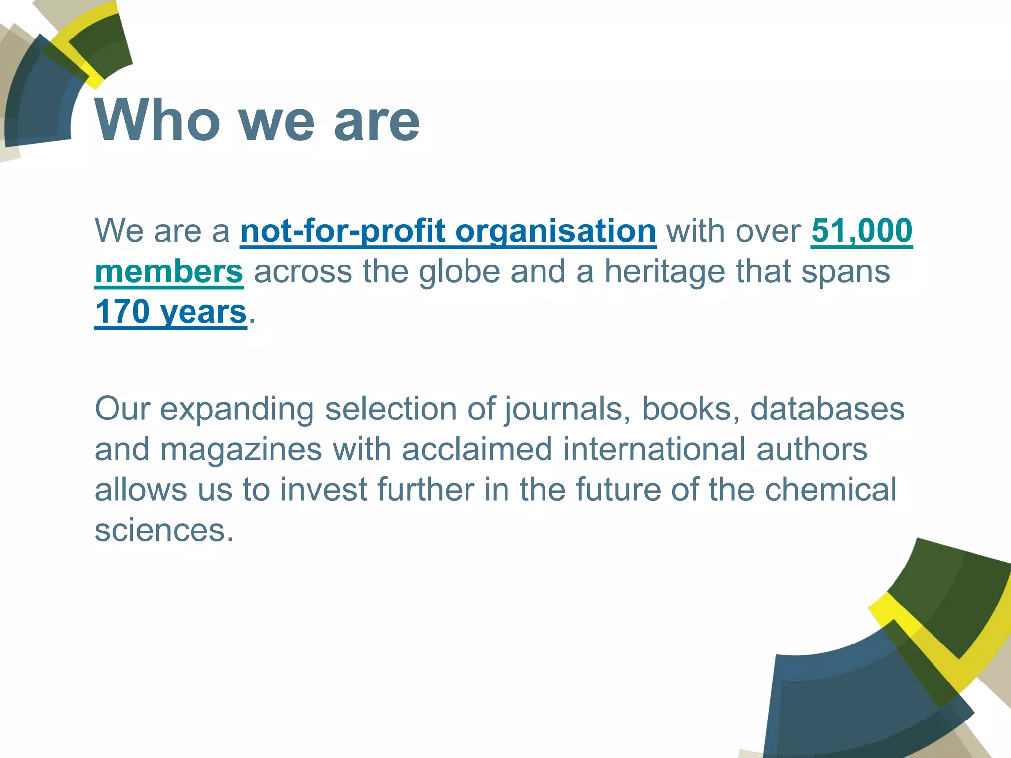 We are a not-for-profit organisation with over 51,000
members across the globe and a heritage that spans
170 years.
Our expanding selection of journals, books, databases
and magazines with acclaimed international authors
allows us to invest further in the future of the chemical
sciences.
Who we are
 