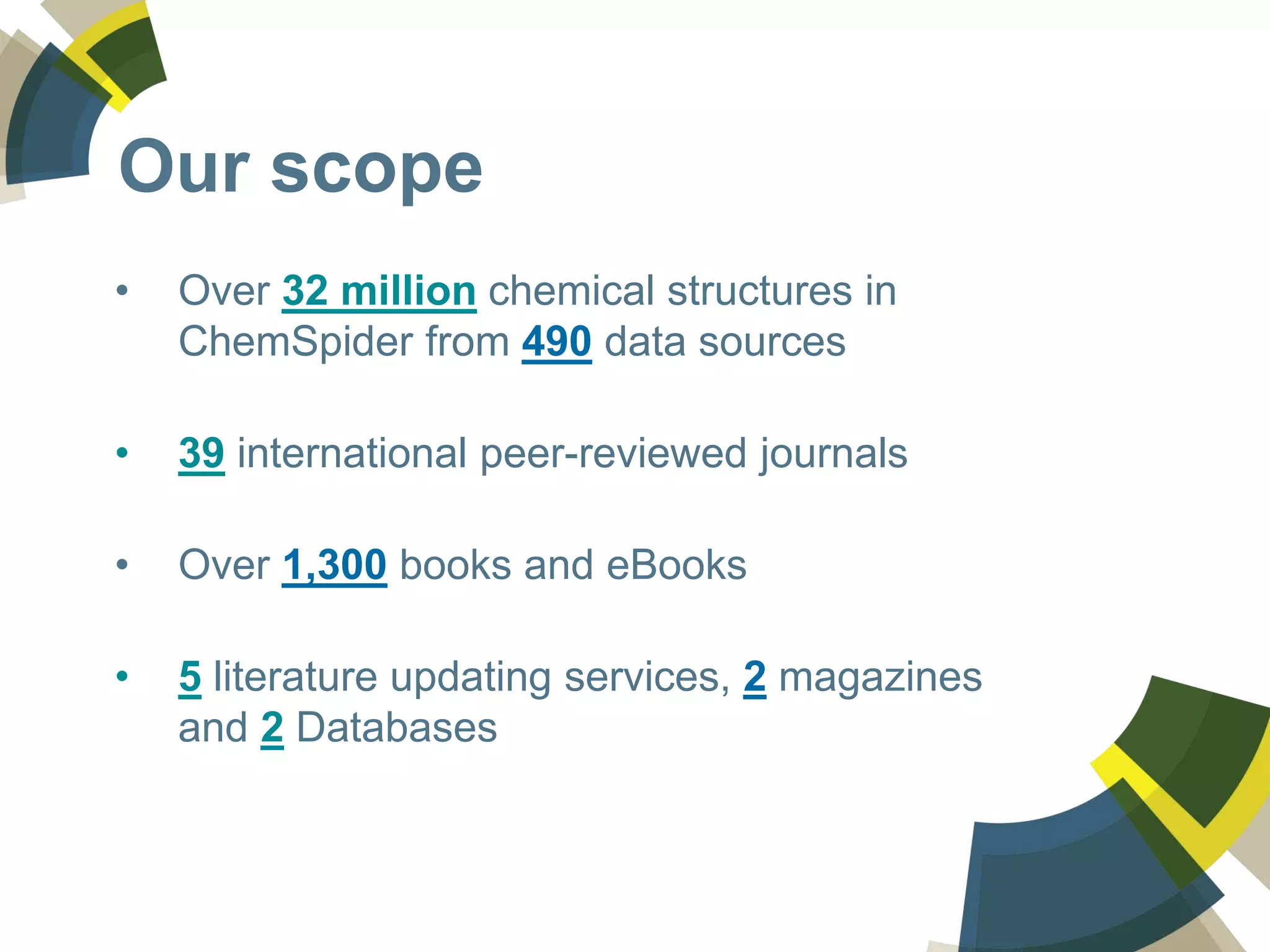 Our scope
• Over 32 million chemical structures in
ChemSpider from 490 data sources
• 39 international peer-reviewed journals
• Over 1,300 books and eBooks
• 5 literature updating services, 2 magazines
and 2 Databases
 