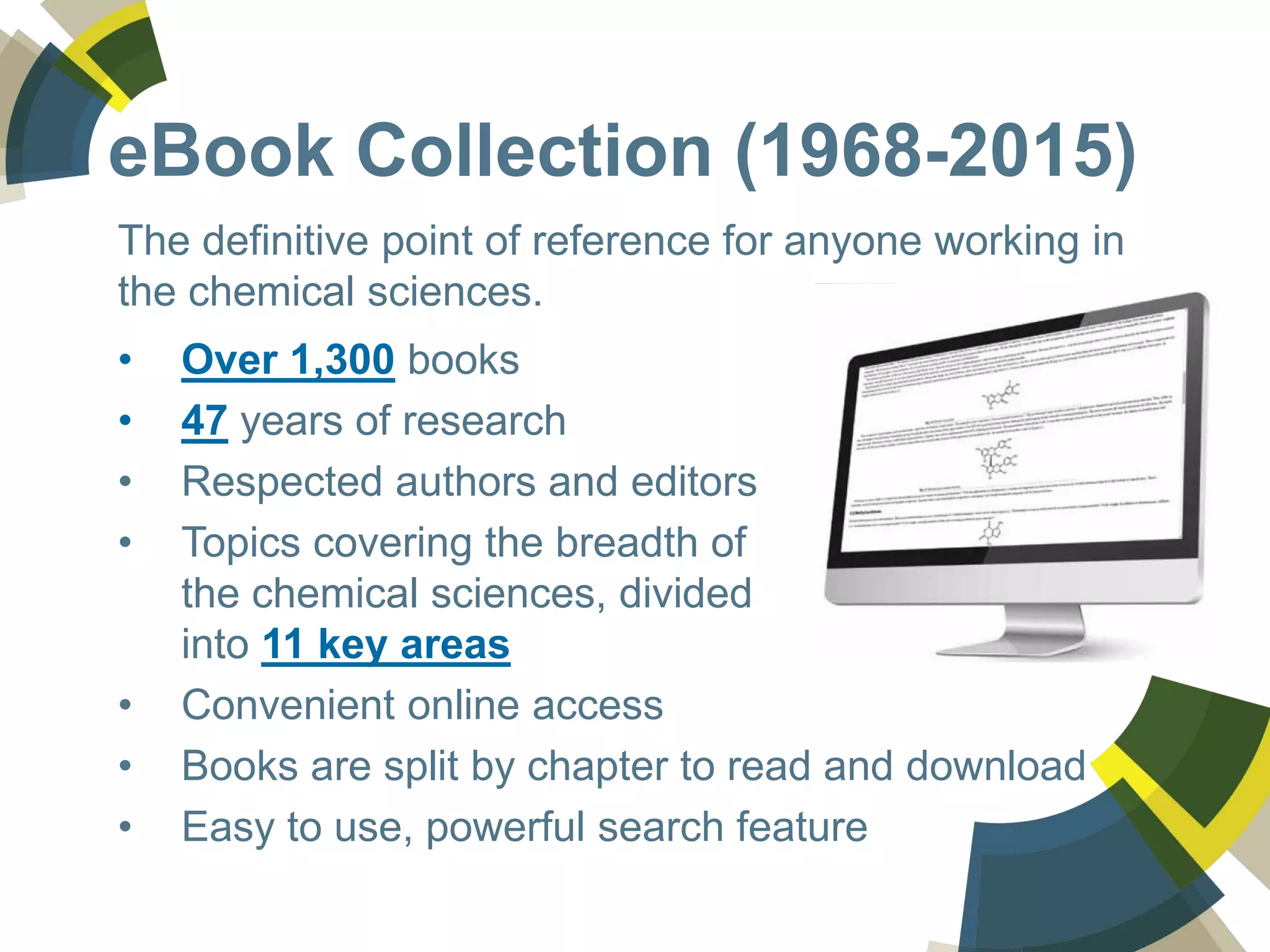 eBook Collection (1968-2015)
The definitive point of reference for anyone working in
the chemical sciences.
• Over 1,300 books
• 47 years of research
• Respected authors and editors
• Topics covering the breadth of
the chemical sciences, divided
into 11 key areas
• Convenient online access
• Books are split by chapter to read and download
• Easy to use, powerful search feature
 