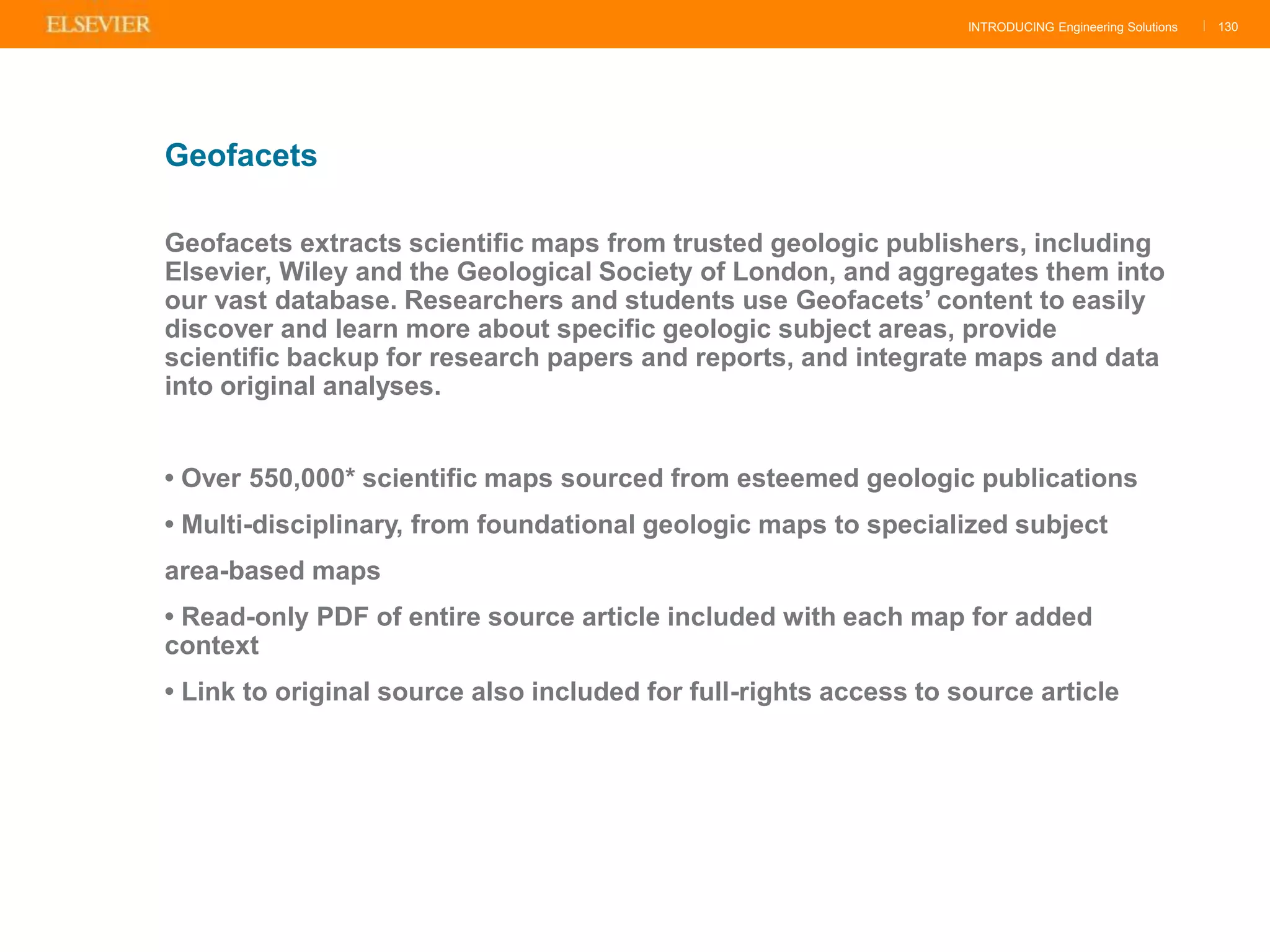 INTRODUCING Engineering Solutions |
Geofacets extracts scientific maps from trusted geologic publishers, including
Elsevier, Wiley and the Geological Society of London, and aggregates them into
our vast database. Researchers and students use Geofacets‟ content to easily
discover and learn more about specific geologic subject areas, provide
scientific backup for research papers and reports, and integrate maps and data
into original analyses.
• Over 550,000* scientific maps sourced from esteemed geologic publications
• Multi-disciplinary, from foundational geologic maps to specialized subject
area-based maps
• Read-only PDF of entire source article included with each map for added
context
• Link to original source also included for full-rights access to source article
130
Geofacets
 