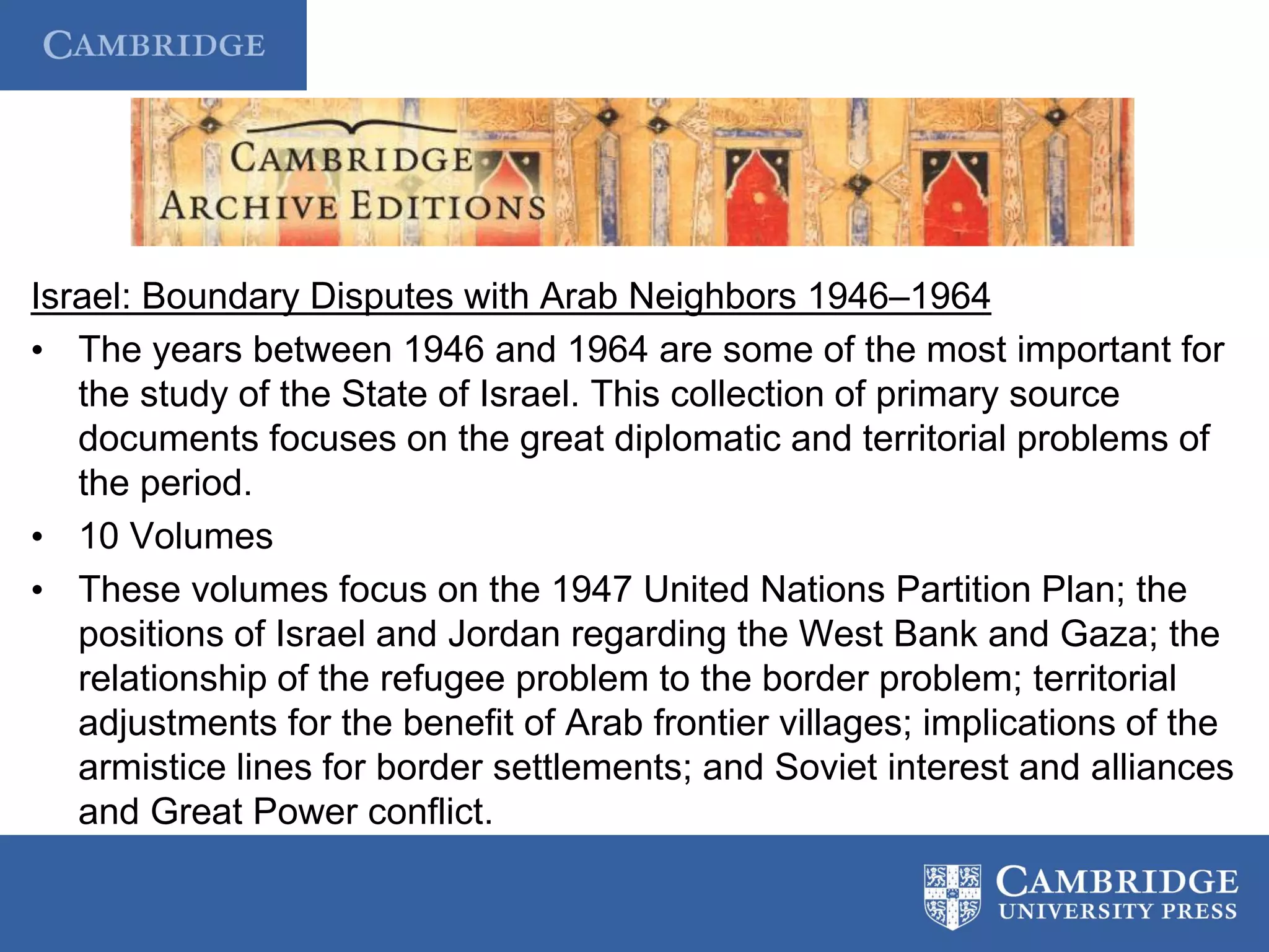 Israel: Boundary Disputes with Arab Neighbors 1946–1964
• The years between 1946 and 1964 are some of the most important for
the study of the State of Israel. This collection of primary source
documents focuses on the great diplomatic and territorial problems of
the period.
• 10 Volumes
• These volumes focus on the 1947 United Nations Partition Plan; the
positions of Israel and Jordan regarding the West Bank and Gaza; the
relationship of the refugee problem to the border problem; territorial
adjustments for the benefit of Arab frontier villages; implications of the
armistice lines for border settlements; and Soviet interest and alliances
and Great Power conflict.
 