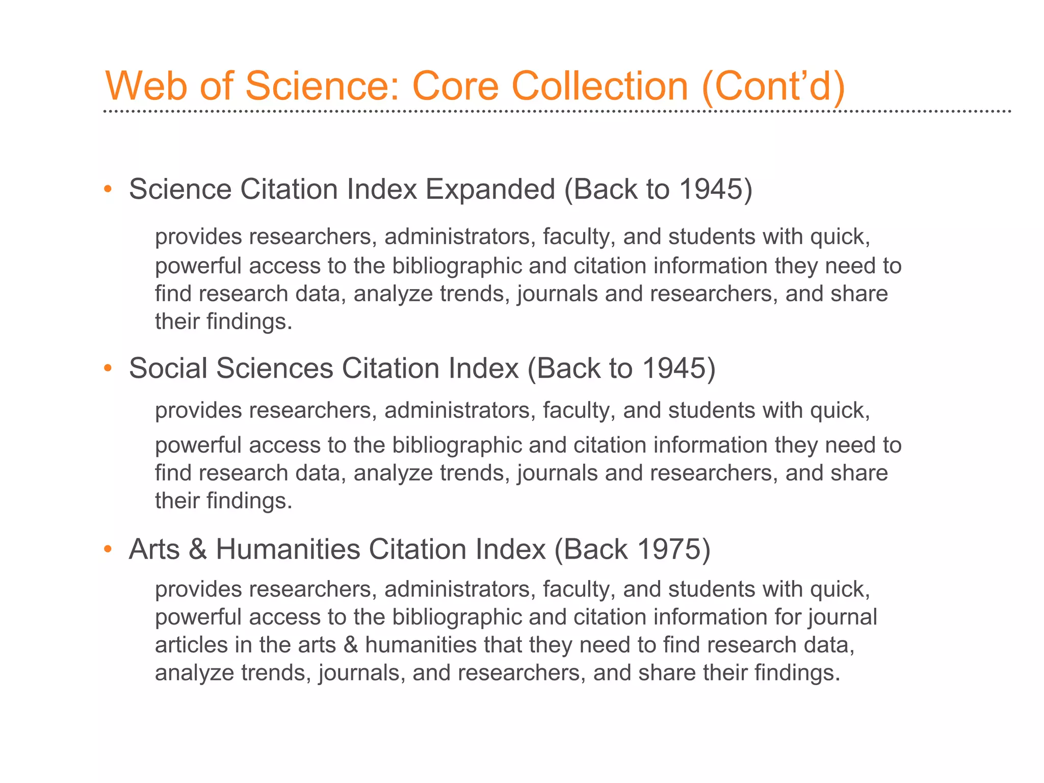 Web of Science: Core Collection )Cont’d(
• Science Citation Index Expanded (Back to 1945)
provides researchers, administrators, faculty, and students with quick,
powerful access to the bibliographic and citation information they need to
find research data, analyze trends, journals and researchers, and share
their findings.
• Social Sciences Citation Index (Back to 1945)
provides researchers, administrators, faculty, and students with quick,
powerful access to the bibliographic and citation information they need to
find research data, analyze trends, journals and researchers, and share
their findings.
• Arts & Humanities Citation Index (Back 1975)
provides researchers, administrators, faculty, and students with quick,
powerful access to the bibliographic and citation information for journal
articles in the arts & humanities that they need to find research data,
analyze trends, journals, and researchers, and share their findings.
 