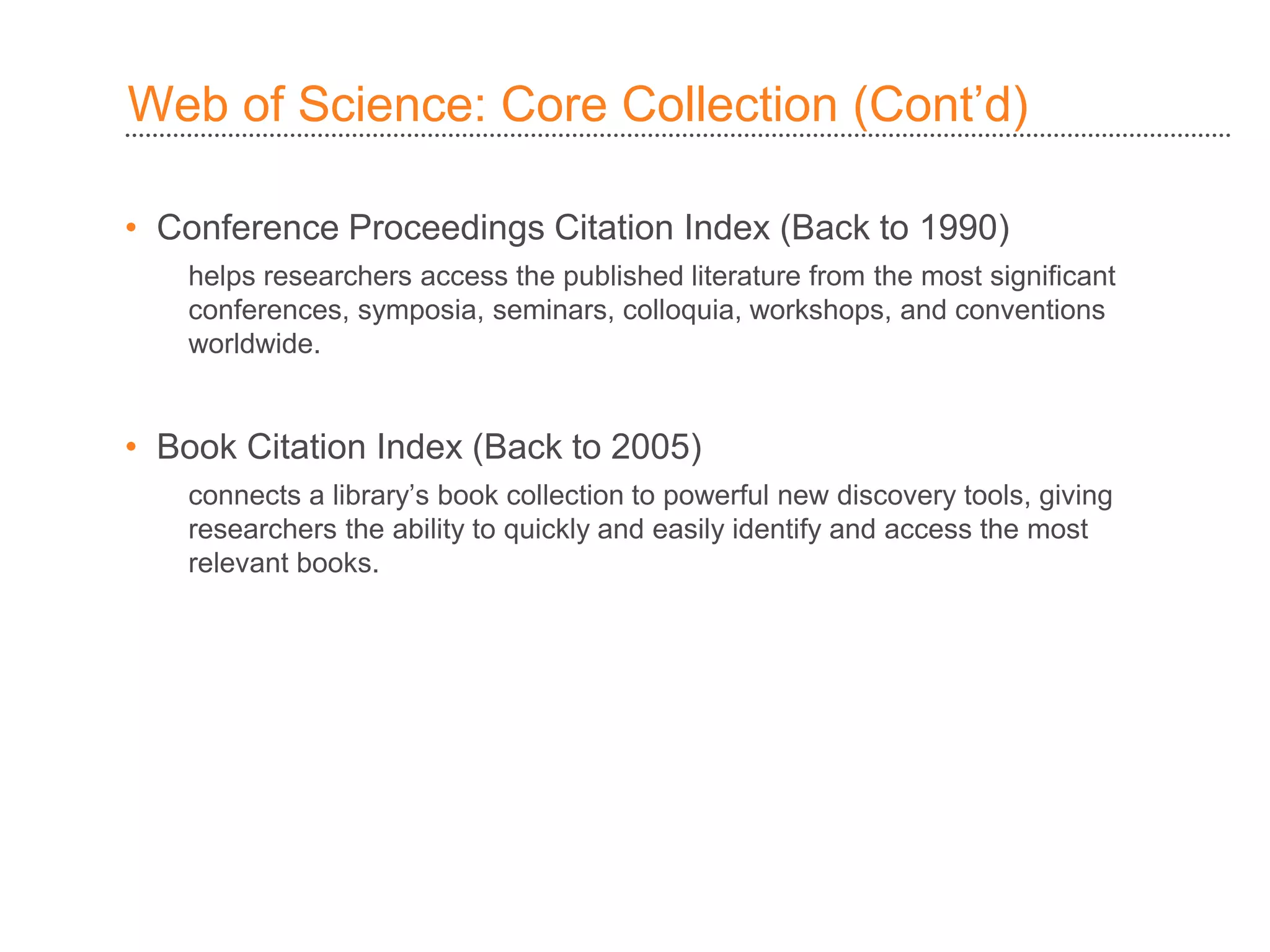 Web of Science: Core Collection )Cont’d(
• Conference Proceedings Citation Index (Back to 1990)
helps researchers access the published literature from the most significant
conferences, symposia, seminars, colloquia, workshops, and conventions
worldwide.
• Book Citation Index (Back to 2005)
connects a library’s book collection to powerful new discovery tools, giving
researchers the ability to quickly and easily identify and access the most
relevant books.
 