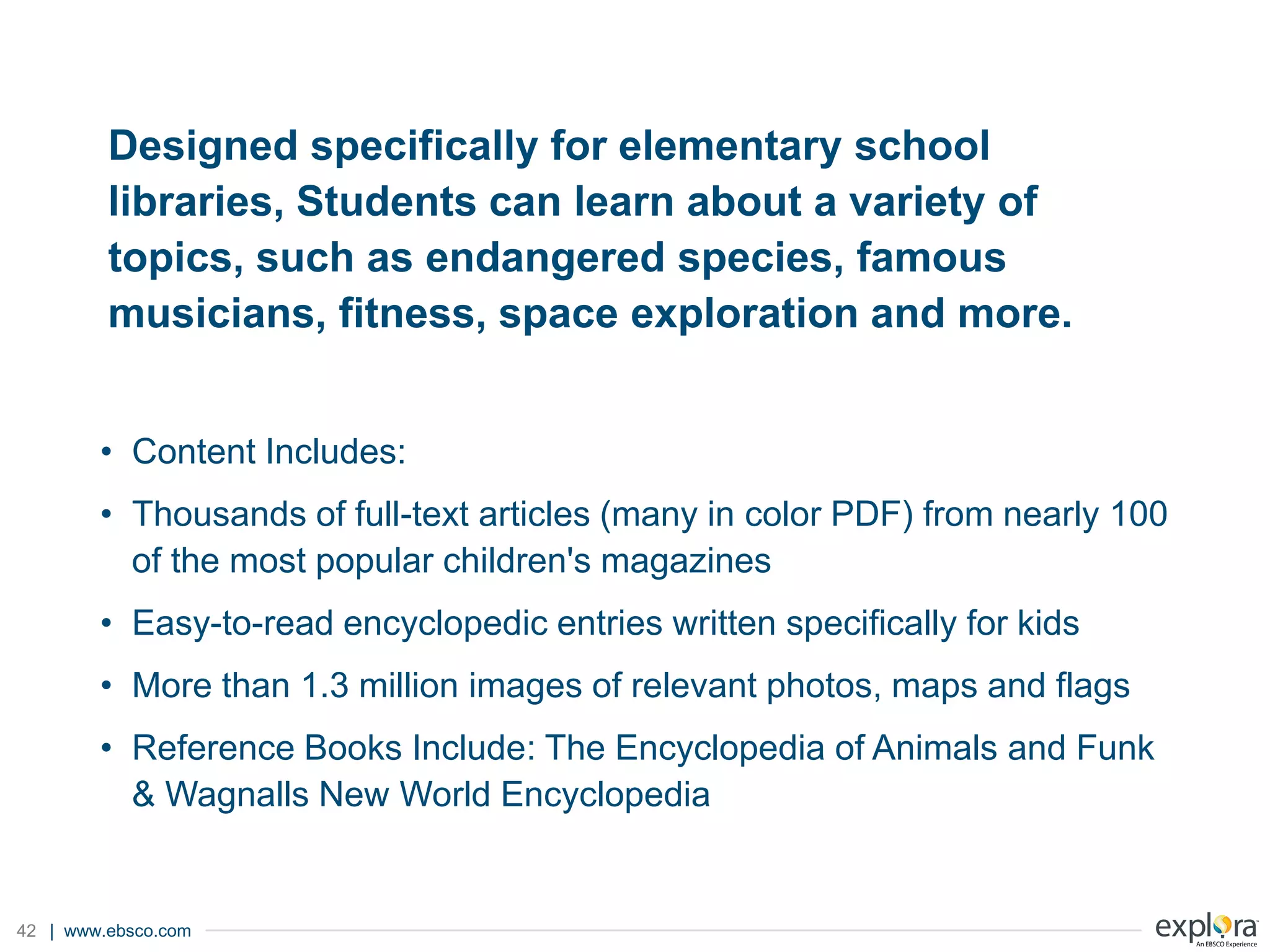 | www.ebsco.com42
Designed specifically for elementary school
libraries, Students can learn about a variety of
topics, such as endangered species, famous
musicians, fitness, space exploration and more.
• Content Includes:
• Thousands of full-text articles (many in color PDF) from nearly 100
of the most popular children's magazines
• Easy-to-read encyclopedic entries written specifically for kids
• More than 1.3 million images of relevant photos, maps and flags
• Reference Books Include: The Encyclopedia of Animals and Funk
& Wagnalls New World Encyclopedia
 