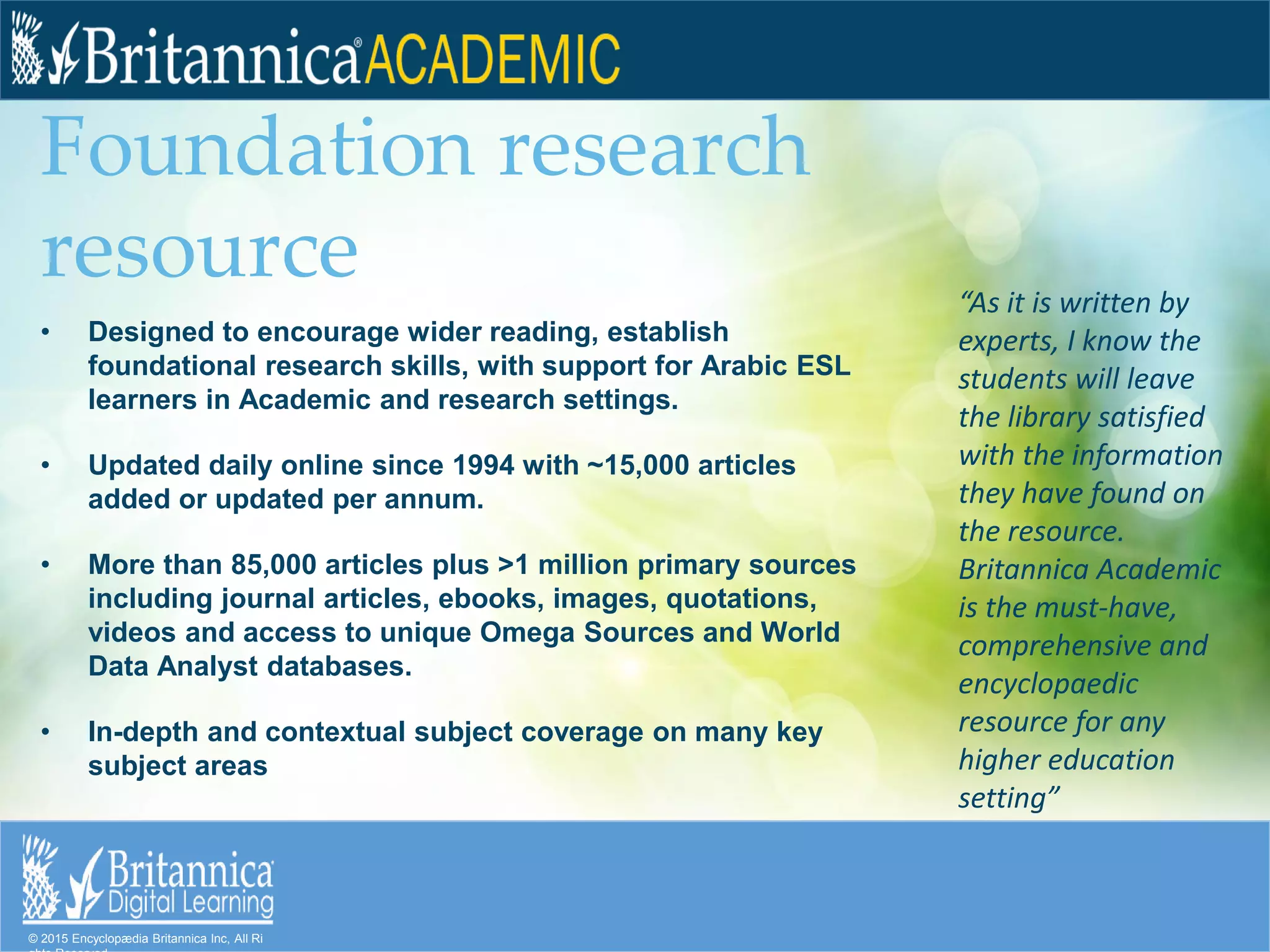 © 2015 Encyclopædia Britannica Inc, All Ri
Foundation research
resource
• Designed to encourage wider reading, establish
foundational research skills, with support for Arabic ESL
learners in Academic and research settings.
• Updated daily online since 1994 with ~15,000 articles
added or updated per annum.
• More than 85,000 articles plus >1 million primary sources
including journal articles, ebooks, images, quotations,
videos and access to unique Omega Sources and World
Data Analyst databases.
• In-depth and contextual subject coverage on many key
subject areas
“As it is written by
experts, I know the
students will leave
the library satisfied
with the information
they have found on
the resource.
Britannica Academic
is the must-have,
comprehensive and
encyclopaedic
resource for any
higher education
setting”
 