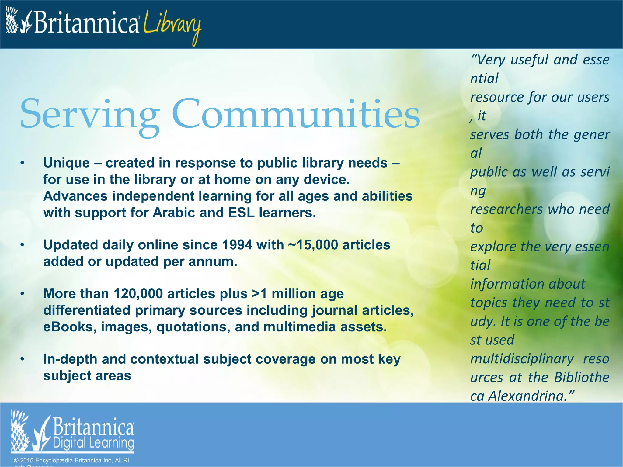 © 2015 Encyclopædia Britannica Inc, All Ri
Serving Communities
• Unique – created in response to public library needs –
for use in the library or at home on any device.
Advances independent learning for all ages and abilities
with support for Arabic and ESL learners.
• Updated daily online since 1994 with ~15,000 articles
added or updated per annum.
• More than 120,000 articles plus >1 million age
differentiated primary sources including journal articles,
eBooks, images, quotations, and multimedia assets.
• In-depth and contextual subject coverage on most key
subject areas
“Very useful and esse
ntial
resource for our users
, it
serves both the gener
al
public as well as servi
ng
researchers who need
to
explore the very essen
tial
information about
topics they need to st
udy. It is one of the be
st used
multidisciplinary reso
urces at the Bibliothe
ca Alexandrina.”
 