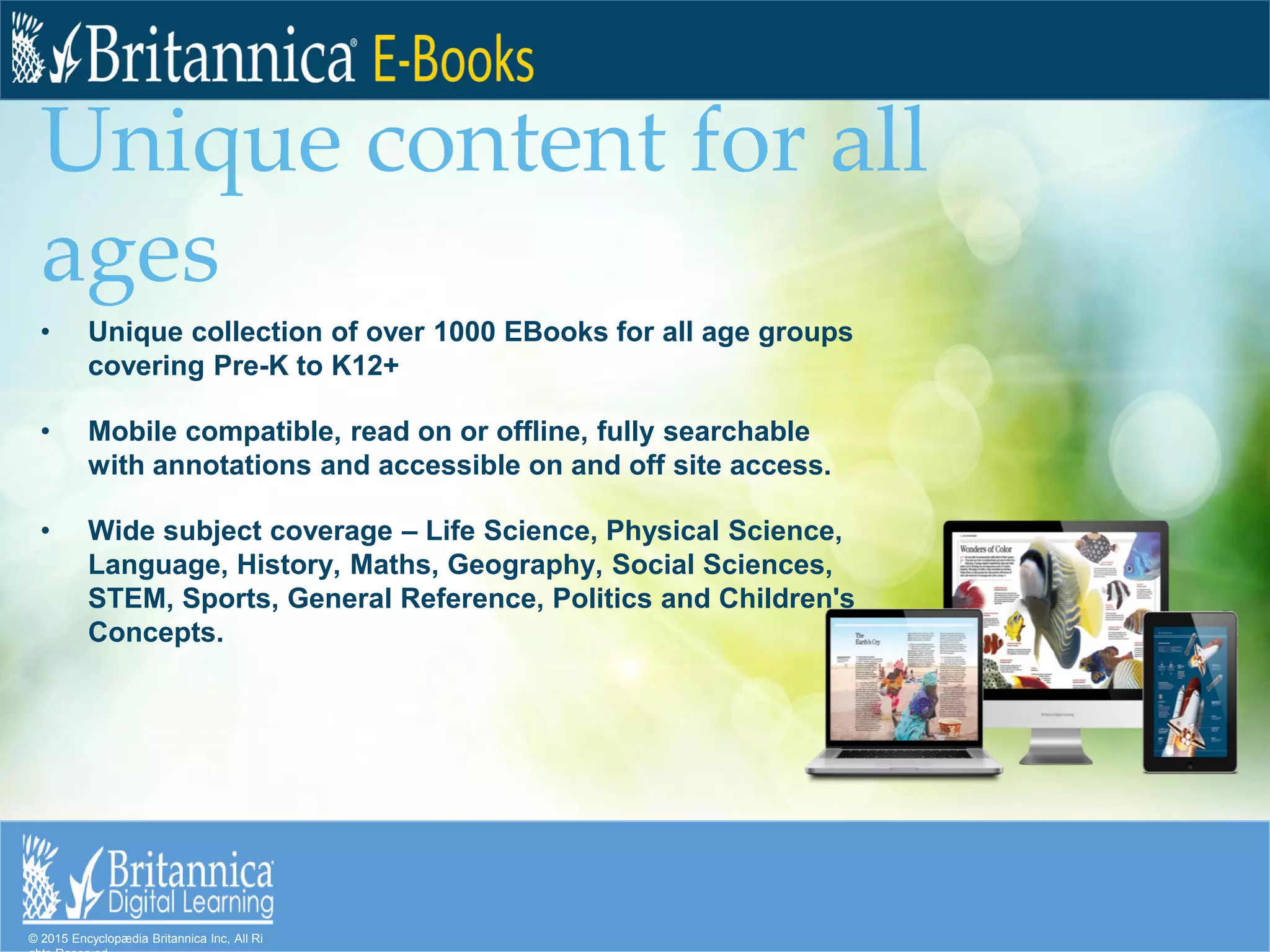 © 2015 Encyclopædia Britannica Inc, All Ri
Unique content for all
ages
• Unique collection of over 1000 EBooks for all age groups
covering Pre-K to K12+
• Mobile compatible, read on or offline, fully searchable
with annotations and accessible on and off site access.
• Wide subject coverage – Life Science, Physical Science,
Language, History, Maths, Geography, Social Sciences,
STEM, Sports, General Reference, Politics and Children's
Concepts.
 
