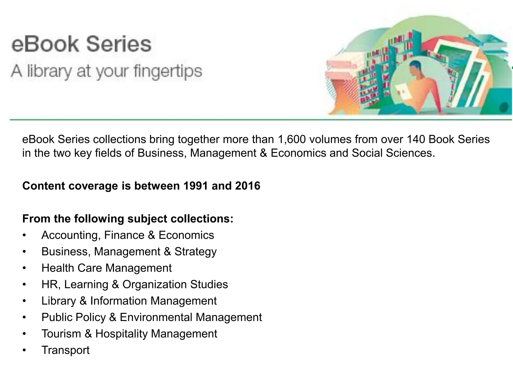 eBook Series collections bring together more than 1,600 volumes from over 140 Book Series
in the two key fields of Business, Management & Economics and Social Sciences.
Content coverage is between 1991 and 2016
From the following subject collections:
• Accounting, Finance & Economics
• Business, Management & Strategy
• Health Care Management
• HR, Learning & Organization Studies
• Library & Information Management
• Public Policy & Environmental Management
• Tourism & Hospitality Management
• Transport
Emerald eBooks
 