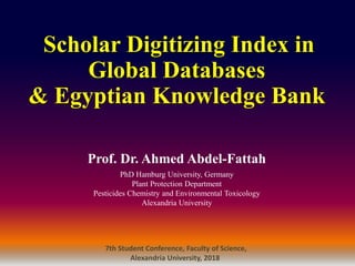Prof. Dr. Ahmed Abdel-Fattah
PhD Hamburg University, Germany
Plant Protection Department
Pesticides Chemistry and Environmental Toxicology
Alexandria University
Scholar Digitizing Index in
Global Databases
& Egyptian Knowledge Bank
7th Student Conference, Faculty of Science,
Alexandria University, 2018
 