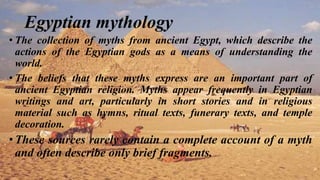 Egyptian mythology
• The collection of myths from ancient Egypt, which describe the
actions of the Egyptian gods as a means of understanding the
world.
• The beliefs that these myths express are an important part of
ancient Egyptian religion. Myths appear frequently in Egyptian
writings and art, particularly in short stories and in religious
material such as hymns, ritual texts, funerary texts, and temple
decoration.
•These sources rarely contain a complete account of a myth
and often describe only brief fragments.
 