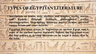 TYPES OF EGYPTIAN LITERATURE
• inscriptions on tombs, stele, obelisks, and temples; myths, stories,
and legends; religious writings; philosophical works;
autobiographies; biographies; histories; poetry; hymns; personal
essays; letters and court records.
• Egyptian literature traces its beginnings to ancient Egypt and is
some of the earliest known literature. Indeed, the Egyptians were
the first culture to develop literature as we know it today, that is,
the book.
 