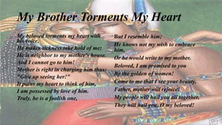 My Brother Torments My Heart
My beloved torments my heart with
his voice,
He makes sickness take hold of me;
He is neighbor to my mother's house.
And I cannot go to him!
Mother is right in charging him thus:
"Give up seeing her!"
It pains my heart to think of him,
I am possessed by love of him.
Truly, he is a foolish one,
But I resemble him;
He knows not my wish to embrace
him,
Or he would write to my mother.
Beloved, I am promised to you
By the golden of women!
Come to me that I see your beauty,
Father, mother will rejoice!
My people will hail you all together,
They will hail you, O my beloved!
 