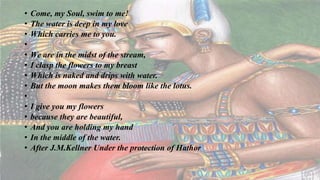 • Come, my Soul, swim to me!
• The water is deep in my love
• Which carries me to you.
•
• We are in the midst of the stream,
• I clasp the flowers to my breast
• Which is naked and drips with water.
• But the moon makes them bloom like the lotus.
•
• I give you my flowers
• because they are beautiful,
• And you are holding my hand
• In the middle of the water.
• After J.M.Kellner Under the protection of Hathor
 