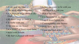 • O, my god, my lotus ...
• The north wind is blowing ...
• It is pleasant to go down to the
river
• My heart longs to enter it
• To bathe with you.
• I let you see my beauty
• in a SHIRT of finest royal linen,
• moist with balsam.
• My hair is plaited with reeds
• I enter the water to be with you
• And leave it to join you
• With a red fish.
• It is beautiful on my fingers
• I lay it down before you
• Contemplating your beauty.
• O my hero, my lover!
• Come and look at me!
 