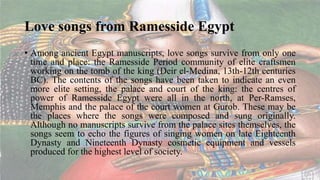 Love songs from Ramesside Egypt
• Among ancient Egypt manuscripts, love songs survive from only one
time and place: the Ramesside Period community of elite craftsmen
working on the tomb of the king (Deir el-Medina, 13th-12th centuries
BC). The contents of the songs have been taken to indicate an even
more elite setting, the palace and court of the king: the centres of
power of Ramesside Egypt were all in the north, at Per-Ramses,
Memphis and the palace of the court women at Gurob. These may be
the places where the songs were composed and sung originally.
Although no manuscripts survive from the palace sites themselves, the
songs seem to echo the figures of singing women on late Eighteenth
Dynasty and Nineteenth Dynasty cosmetic equipment and vessels
produced for the highest level of society.
 